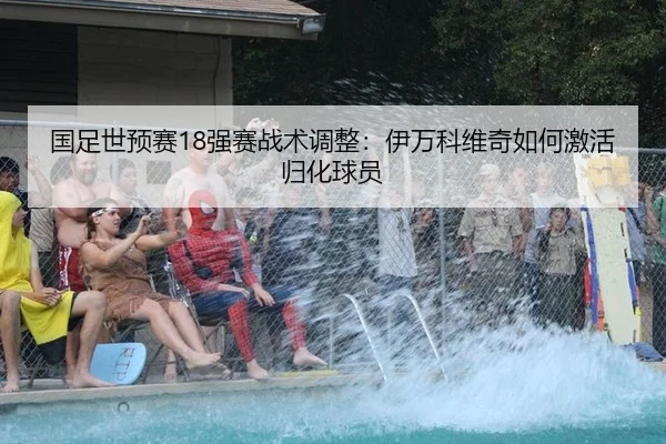 国足世预赛18强赛战术调整：伊万科维奇如何激活归化球员