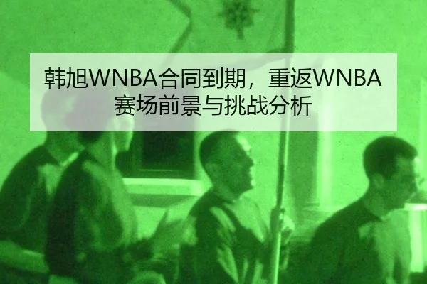 韩旭WNBA合同到期，重返WNBA赛场前景与挑战分析