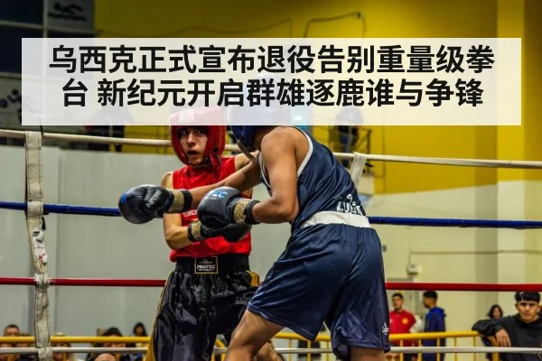 乌西克正式宣布退役告别重量级拳台 新纪元开启群雄逐鹿谁与争锋
