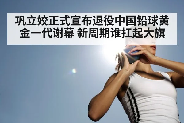 巩立姣正式宣布退役中国铅球黄金一代谢幕 新周期谁扛起大旗