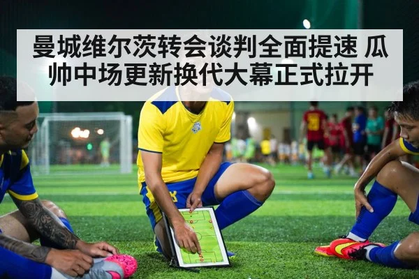 曼城维尔茨转会谈判全面提速 瓜帅中场更新换代大幕正式拉开